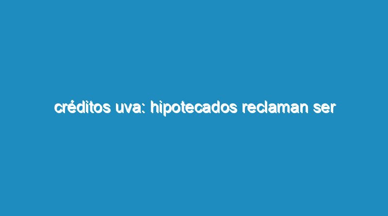 Créditos UVA: hipotecados reclaman ser convocados a mesa de diálogo