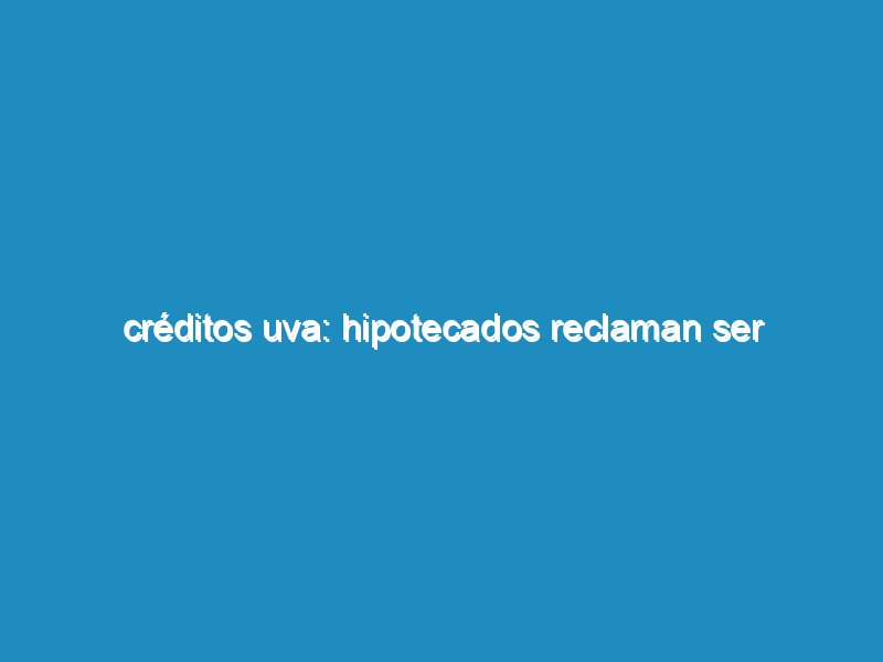 Créditos UVA: hipotecados reclaman ser convocados a mesa de diálogo