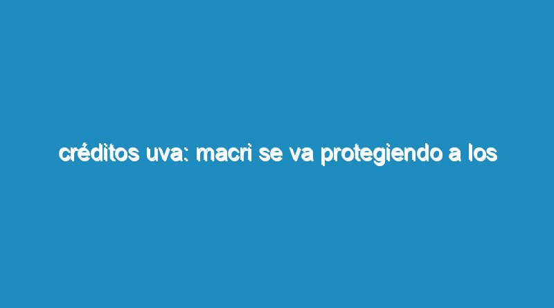 Créditos UVA: Macri se va protegiendo a los bancos