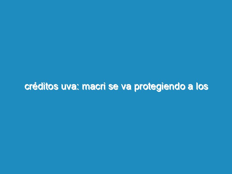 Créditos UVA: Macri se va protegiendo a los bancos