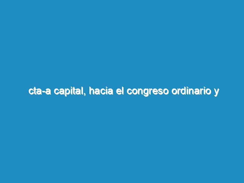 CTA-A Capital, Hacia el Congreso Ordinario y Extraordinario