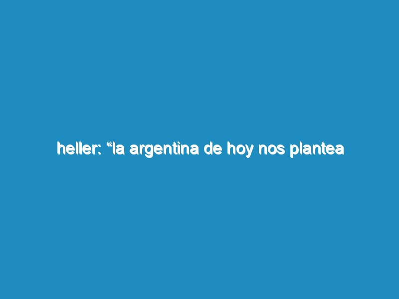 Heller: “La Argentina de hoy nos plantea urgencias en todos los lugares donde miramos”