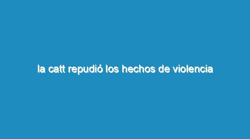 La CATT repudió los hechos de violencia ocurridos en la UTA