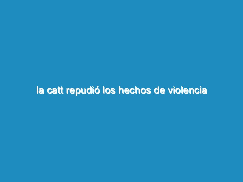 La CATT repudió los hechos de violencia ocurridos en la UTA